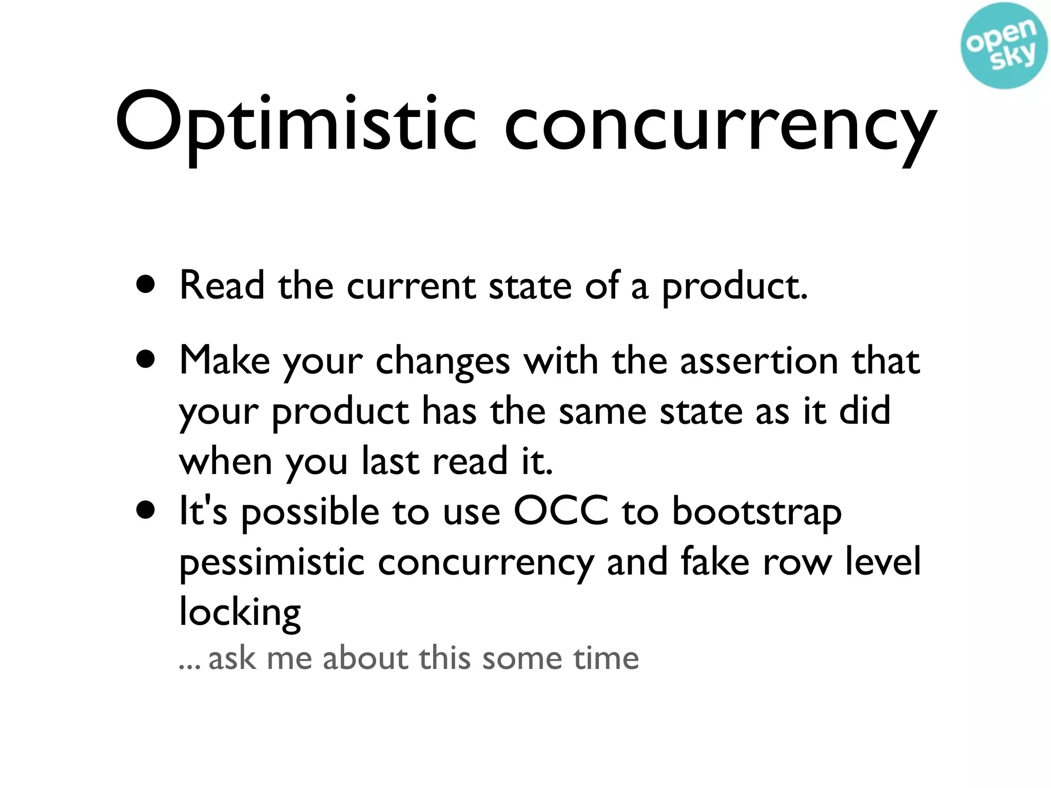 Optimistic concurrency
• Read the current state of a product.
• Make your changes with the assertion that
    your product has the same state as it did
    when you last read it.
•   It's possible to use OCC to bootstrap
    pessimistic concurrency and fake row level
    locking
    ... ask me about this some time
 