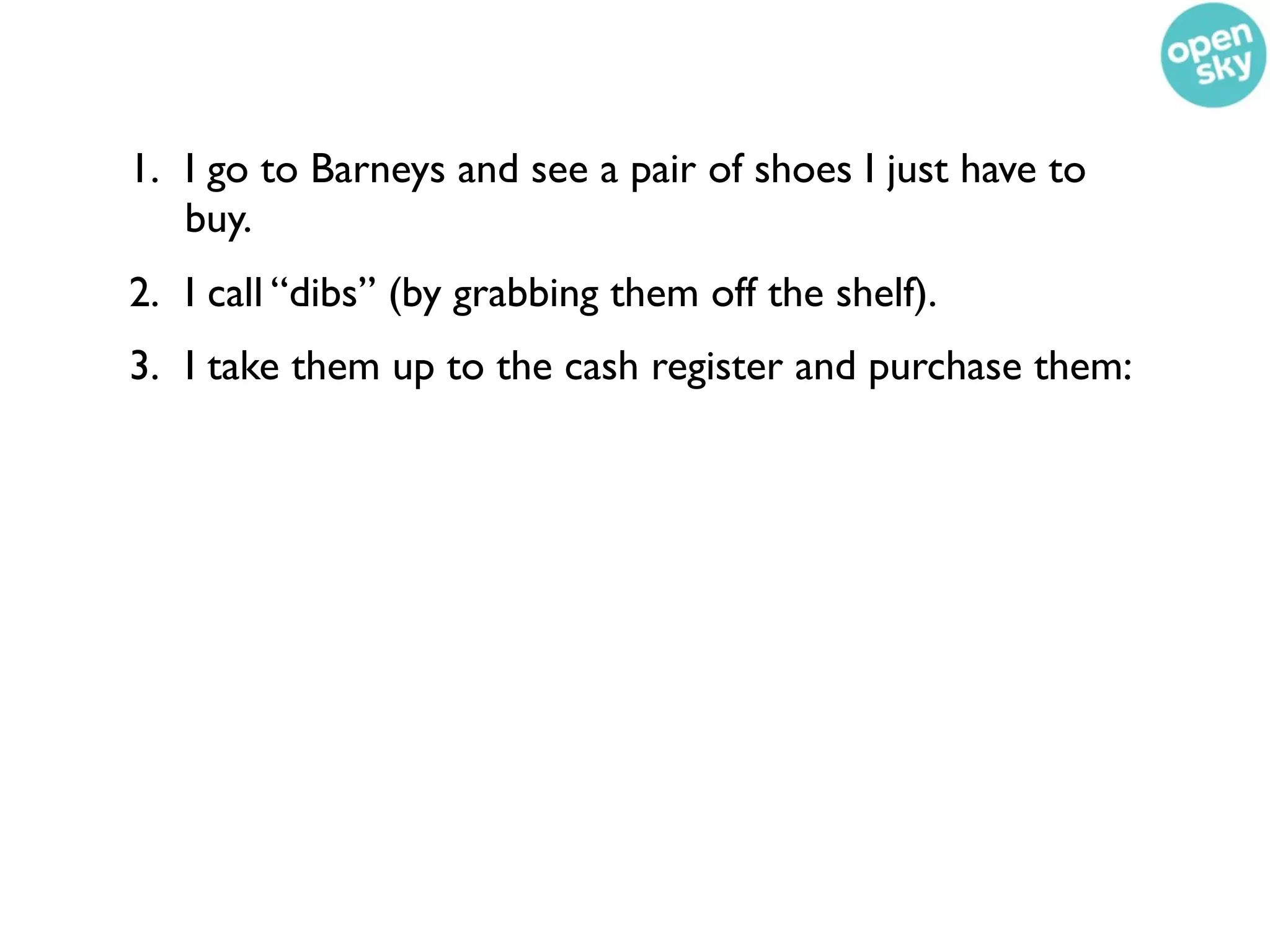 1. I go to Barneys and see a pair of shoes I just have to
   buy.
2. I call “dibs” (by grabbing them off the shelf).
3. I take them up to the cash register and purchase them:
 