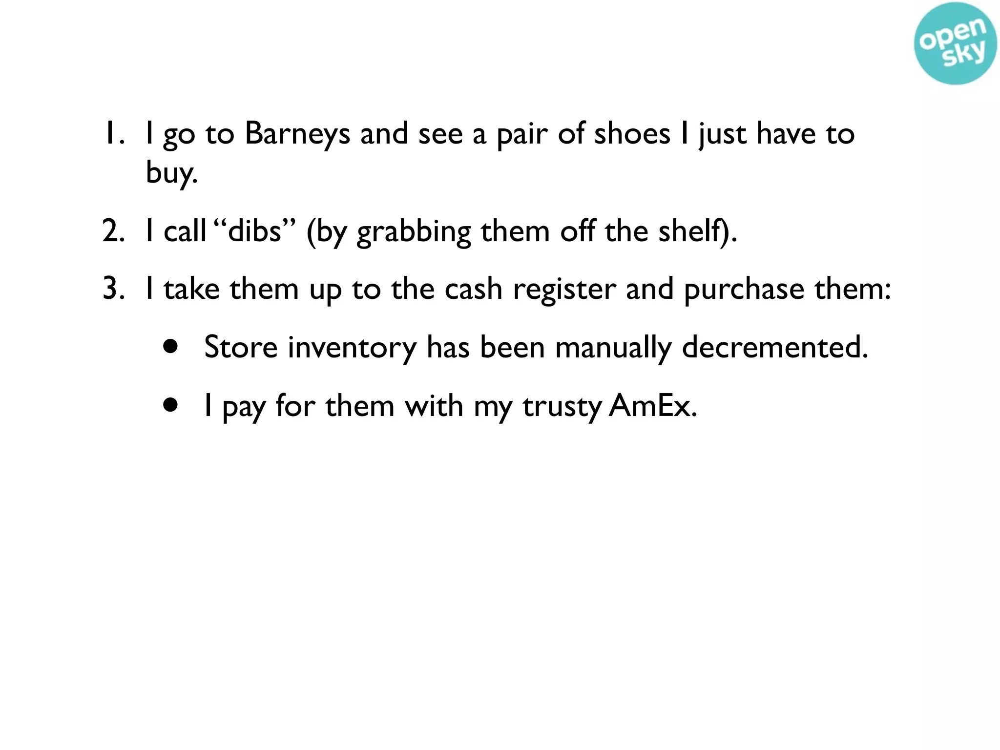 1. I go to Barneys and see a pair of shoes I just have to
   buy.
2. I call “dibs” (by grabbing them off the shelf).
3. I take them up to the cash register and purchase them:
    •   Store inventory has been manually decremented.
    •   I pay for them with my trusty AmEx.
 