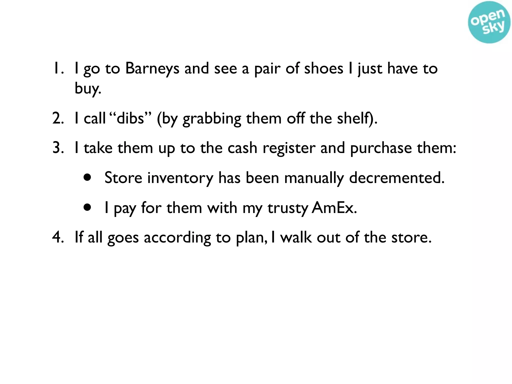 1. I go to Barneys and see a pair of shoes I just have to
   buy.
2. I call “dibs” (by grabbing them off the shelf).
3. I take them up to the cash register and purchase them:
    •   Store inventory has been manually decremented.
    •   I pay for them with my trusty AmEx.
4. If all goes according to plan, I walk out of the store.
 