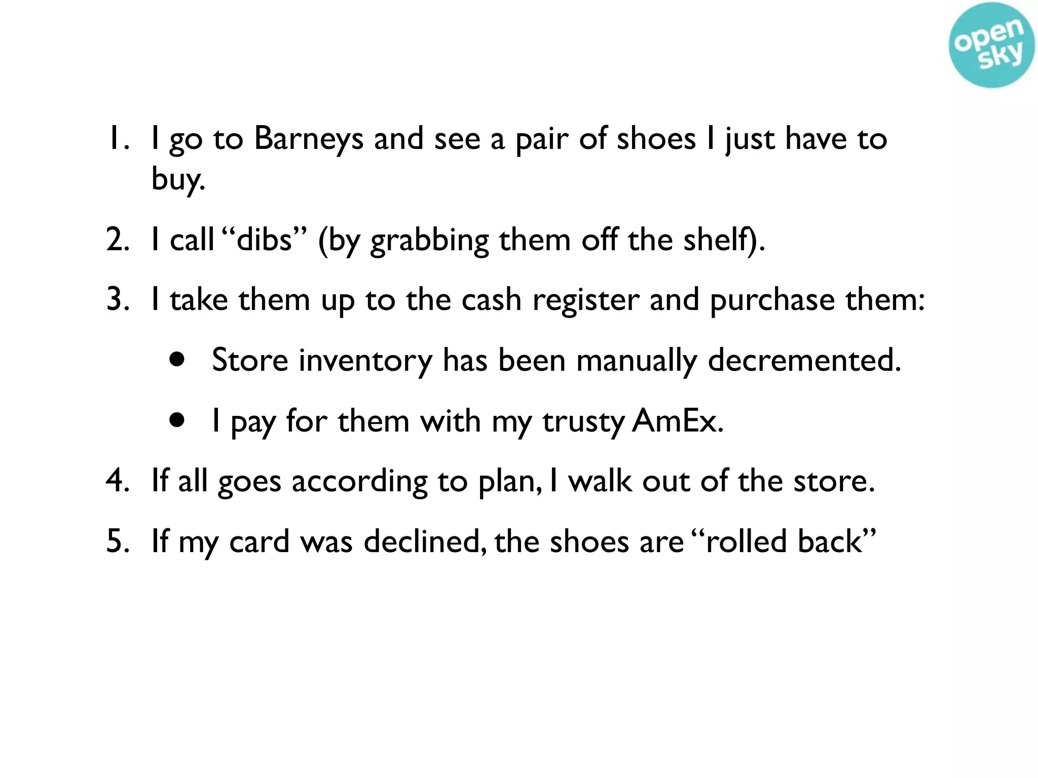 1. I go to Barneys and see a pair of shoes I just have to
   buy.
2. I call “dibs” (by grabbing them off the shelf).
3. I take them up to the cash register and purchase them:
    •   Store inventory has been manually decremented.
    •   I pay for them with my trusty AmEx.
4. If all goes according to plan, I walk out of the store.
5. If my card was declined, the shoes are “rolled back”
 