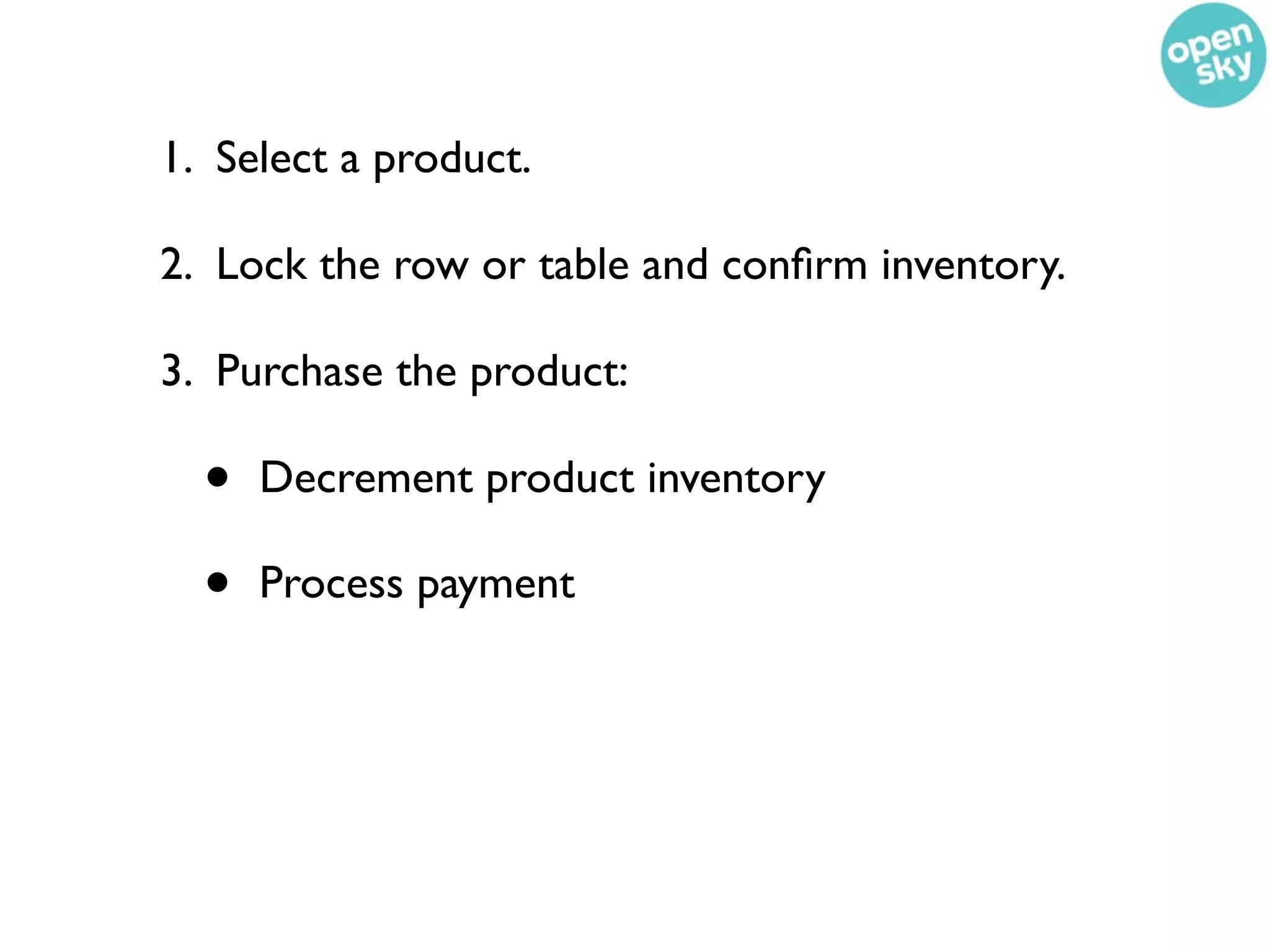 1. Select a product.

2. Lock the row or table and conﬁrm inventory.

3. Purchase the product:

  •   Decrement product inventory

  •   Process payment
 