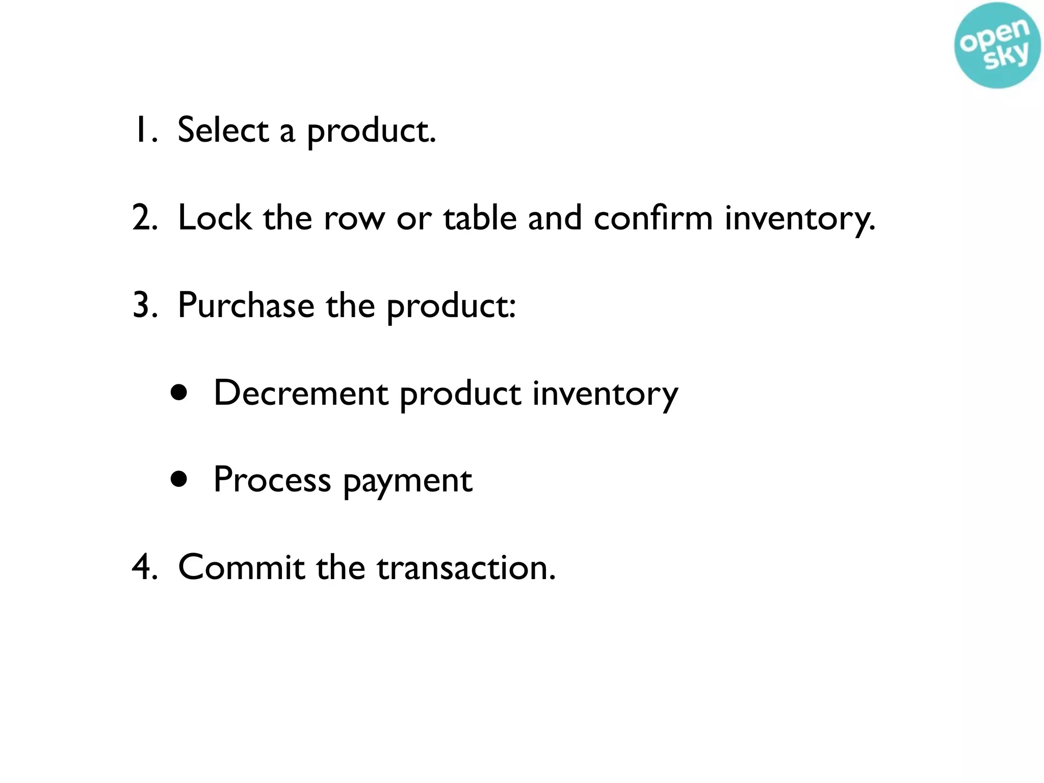 1. Select a product.

2. Lock the row or table and conﬁrm inventory.

3. Purchase the product:

  •   Decrement product inventory

  •   Process payment

4. Commit the transaction.
 