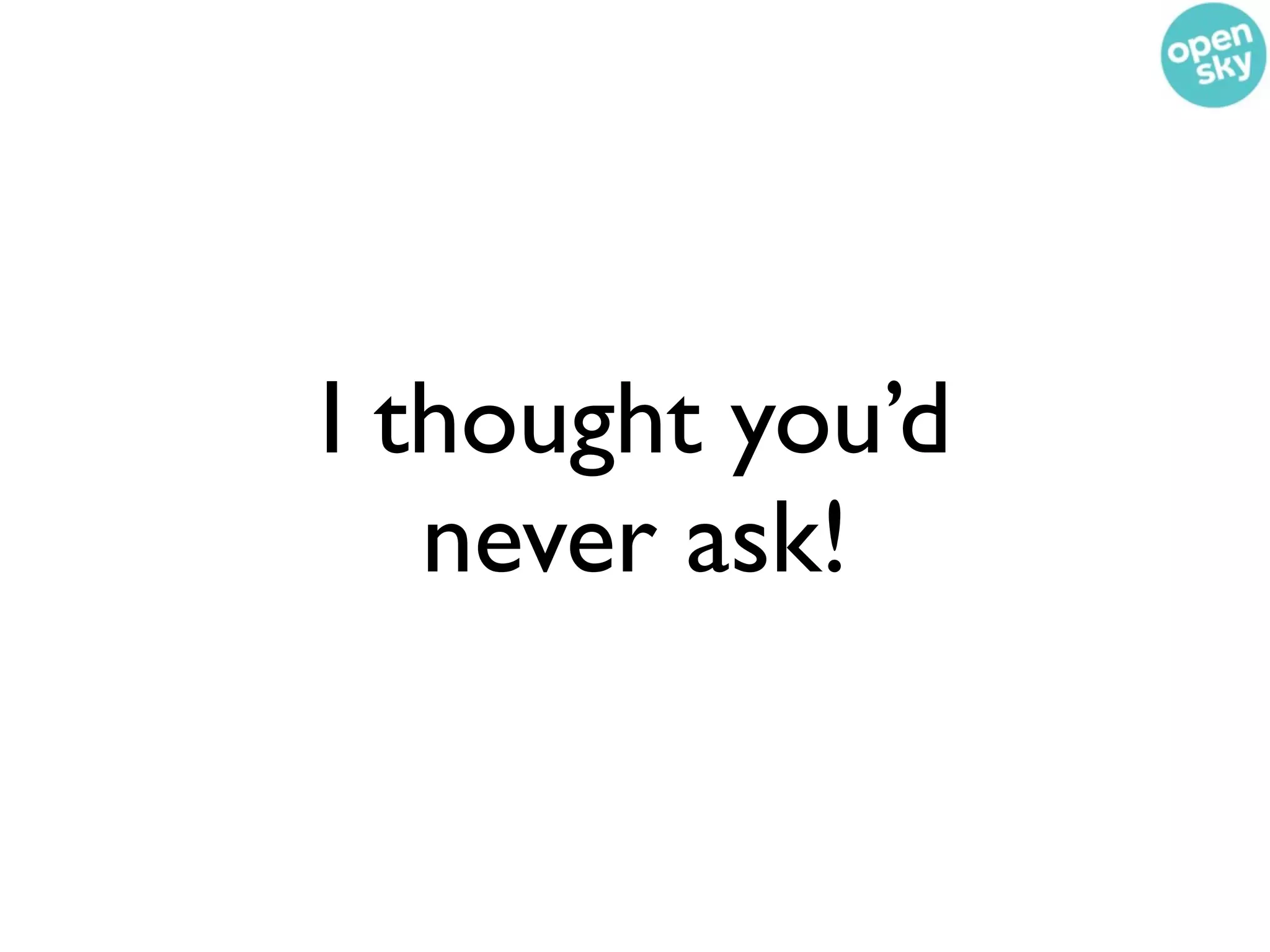 I thought you’d
   never ask!
 