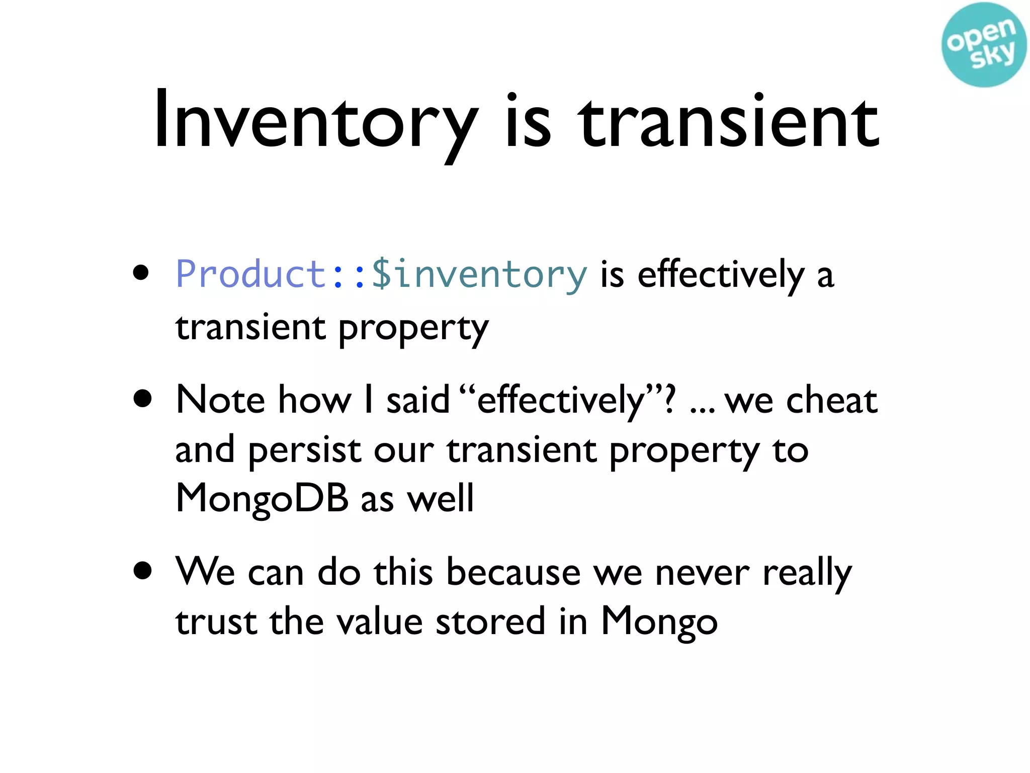 Inventory is transient
•   Product::$inventory is effectively a
    transient property
• Note how I said “effectively”? ... we cheat
    and persist our transient property to
    MongoDB as well
• We can do this because we never really
    trust the value stored in Mongo
 