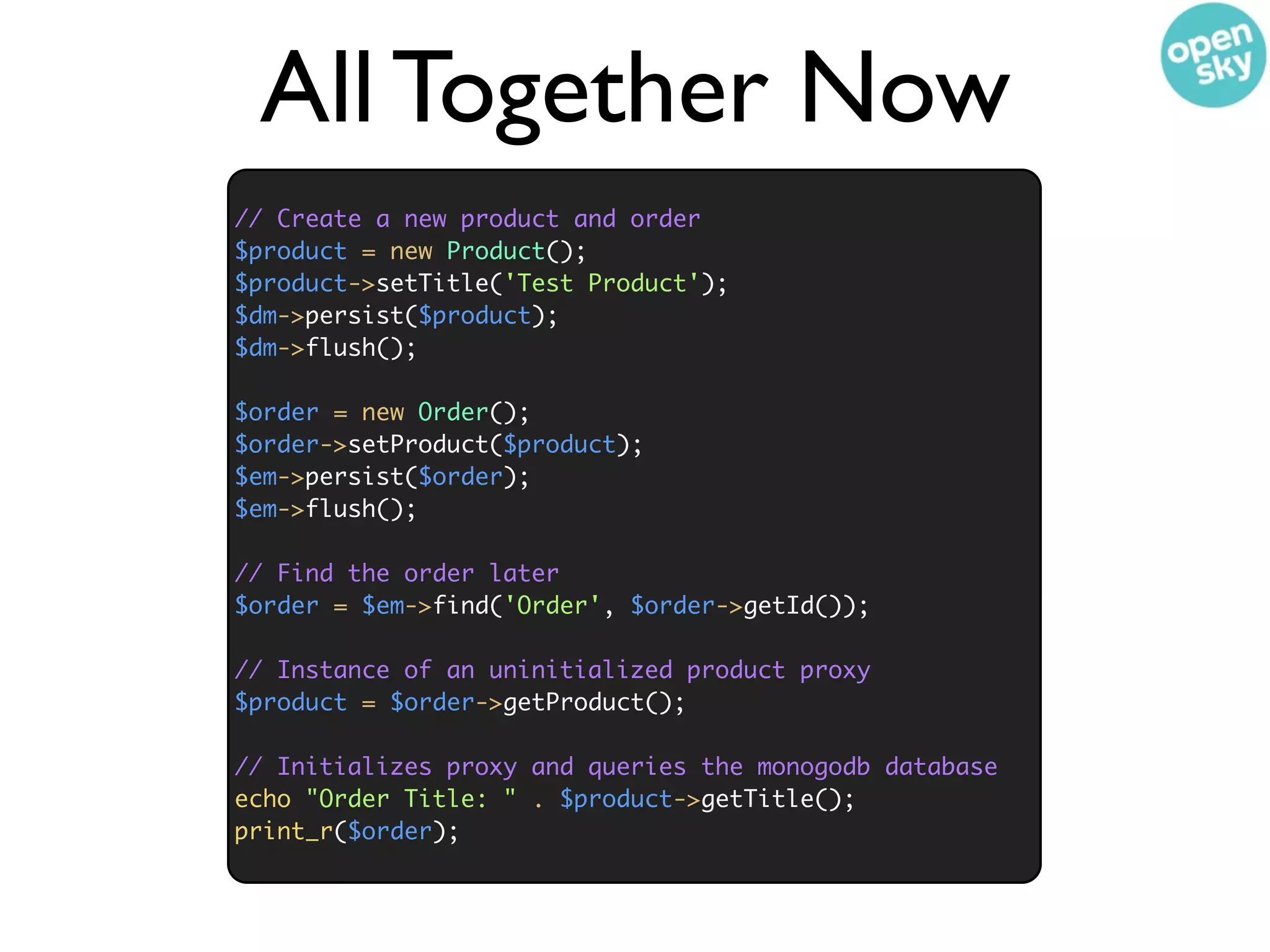 All Together Now
// Create a new product and order
$product = new Product();
$product->setTitle('Test Product');
$dm->persist($product);
$dm->flush();

$order = new Order();
$order->setProduct($product);
$em->persist($order);
$em->flush();

// Find the order later
$order = $em->find('Order', $order->getId());

// Instance of an uninitialized product proxy
$product = $order->getProduct();

// Initializes proxy and queries the monogodb database
echo "Order Title: " . $product->getTitle();
print_r($order);
 