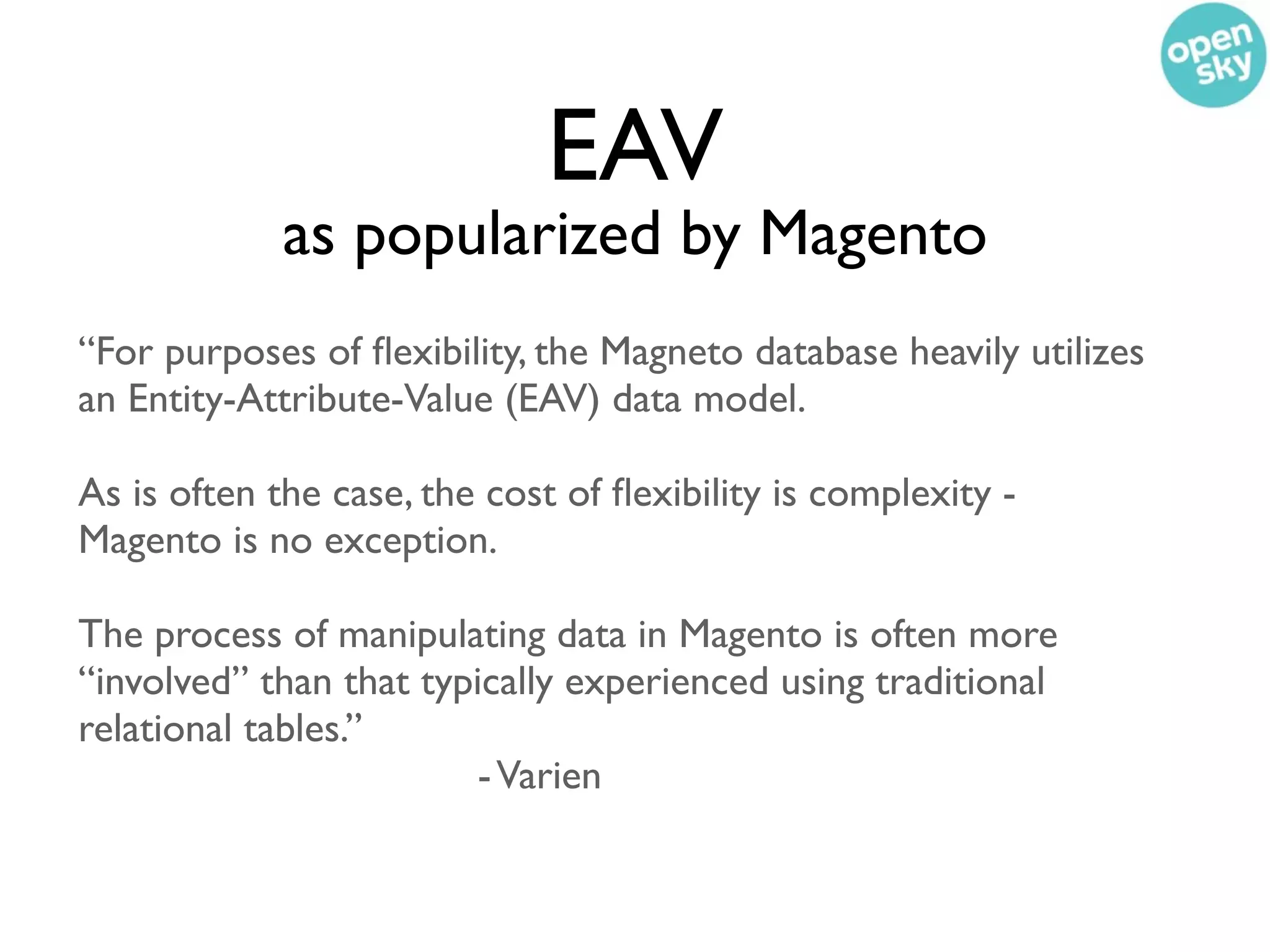 EAV
             as popularized by Magento
“For purposes of ﬂexibility, the Magneto database heavily utilizes
an Entity-Attribute-Value (EAV) data model.

As is often the case, the cost of ﬂexibility is complexity -
Magento is no exception.

The process of manipulating data in Magento is often more
“involved” than that typically experienced using traditional
relational tables.”
                         - Varien
 