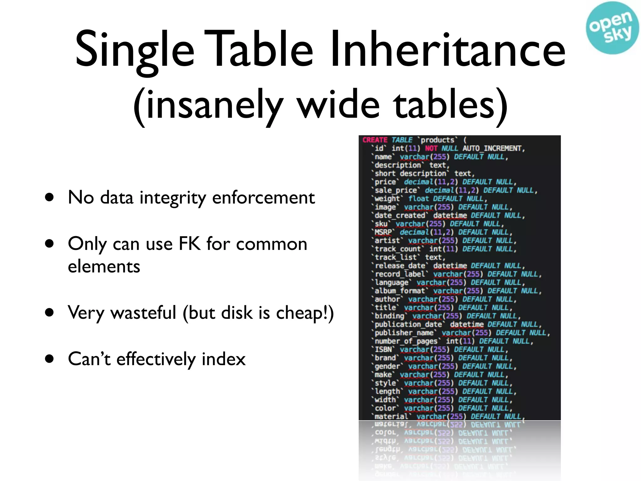 Single Table Inheritance
            (insanely wide tables)

•   No data integrity enforcement

•   Only can use FK for common
    elements

•   Very wasteful (but disk is cheap!)

•   Can’t effectively index
 