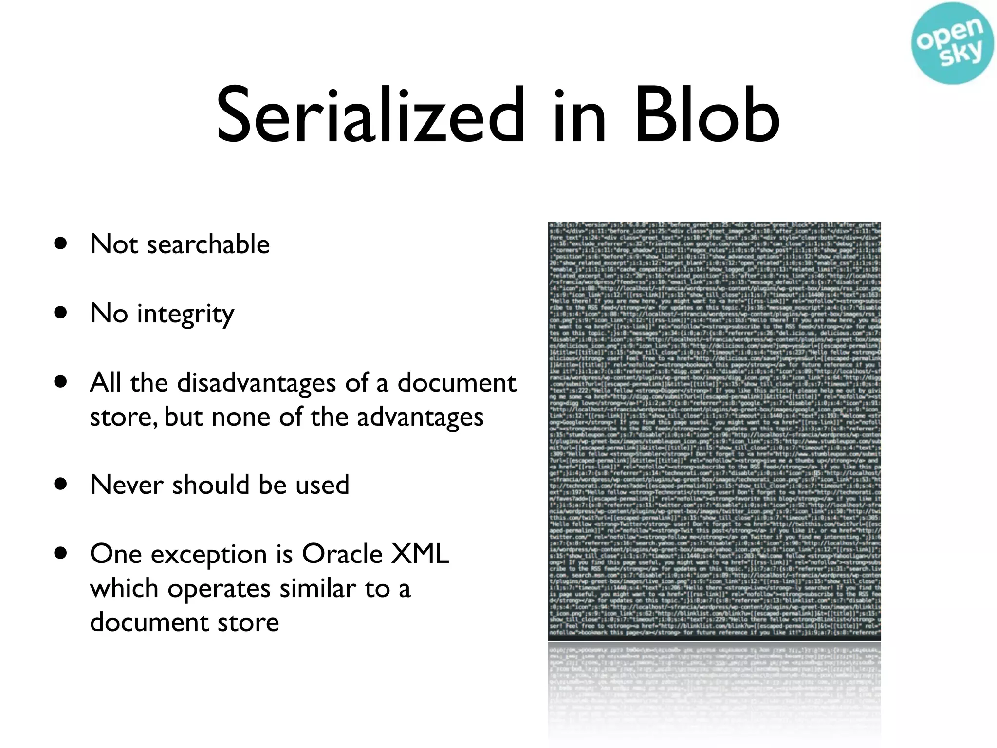 Serialized in Blob
•   Not searchable

•   No integrity

•   All the disadvantages of a document
    store, but none of the advantages

•   Never should be used

•   One exception is Oracle XML
    which operates similar to a
    document store
 
