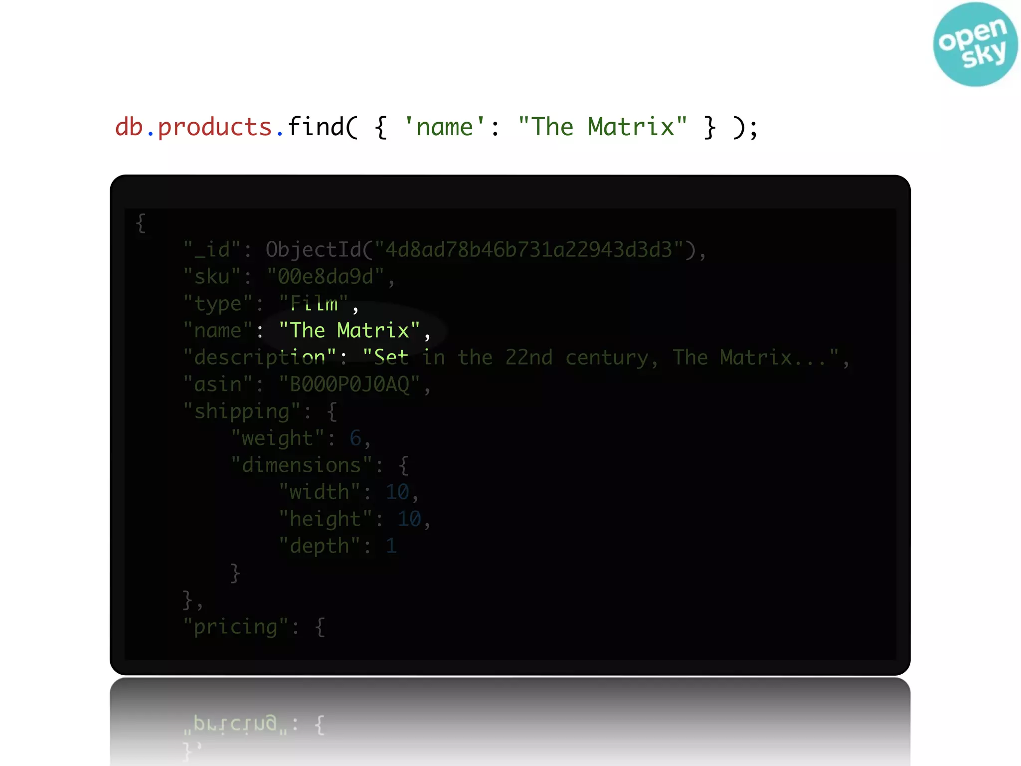 db.products.find( { 'name': "The Matrix" } );


 {
     "_id": ObjectId("4d8ad78b46b731a22943d3d3"),
     "sku": "00e8da9d",
     "type": "Film",
     "name": "The Matrix",
     "description": "Set in the 22nd century, The Matrix...",
     "asin": "B000P0J0AQ",
     "shipping": {
         "weight": 6,
         "dimensions": {
             "width": 10,
             "height": 10,
             "depth": 1
         }
     },
     "pricing": {
 