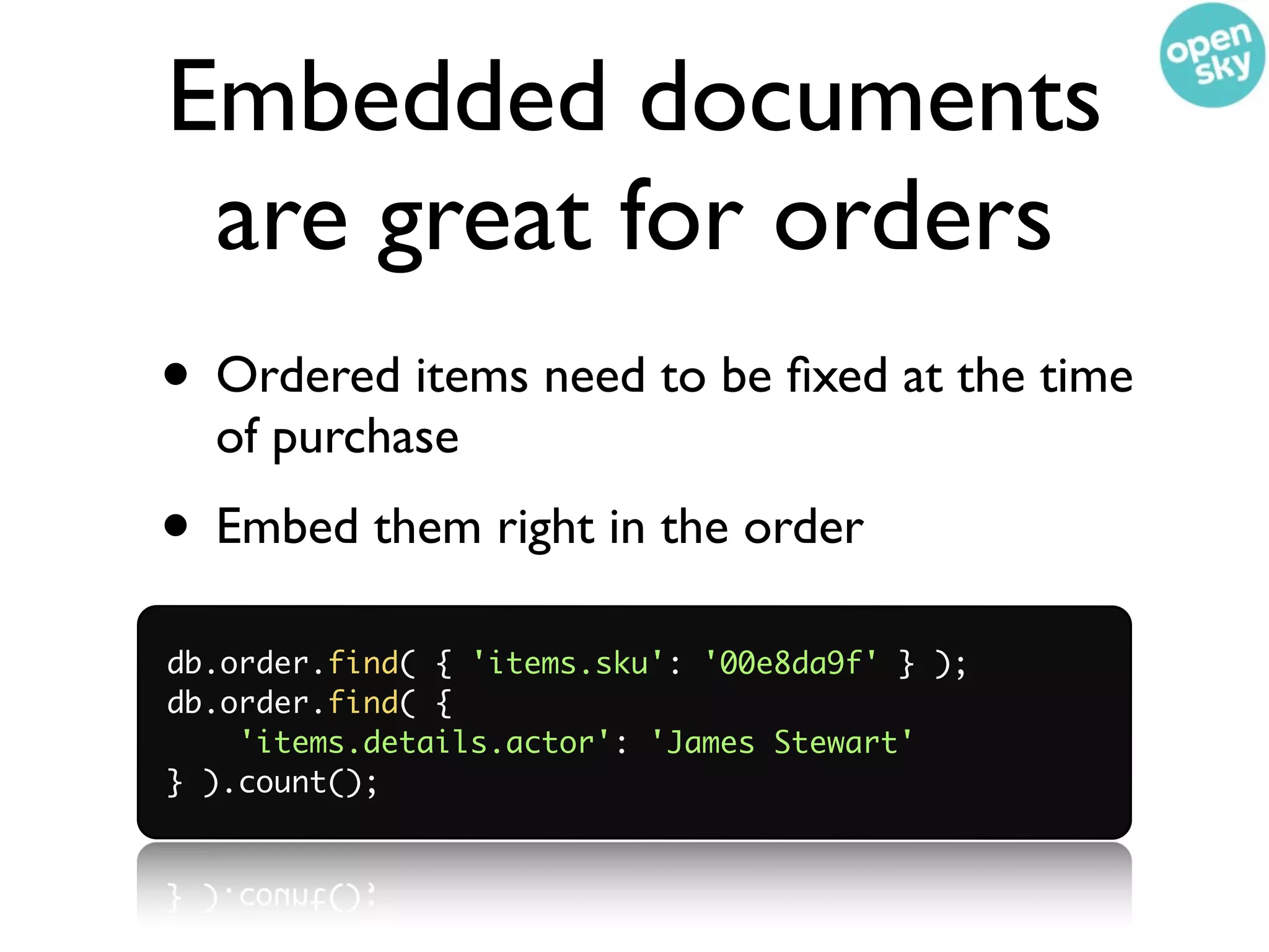 Embedded documents
 are great for orders
• Ordered items need to be ﬁxed at the time
  of purchase
• Embed them right in the order
db.order.find( { 'items.sku': '00e8da9f' } );
db.order.find( {
    'items.details.actor': 'James Stewart'
} ).count();
 