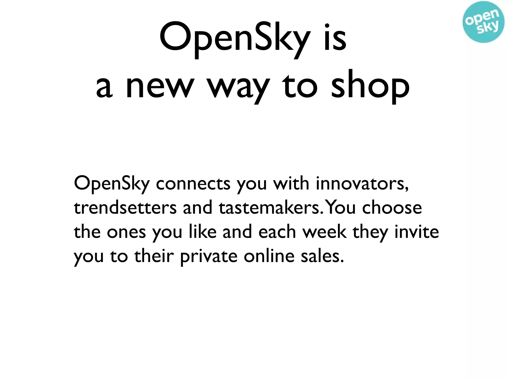OpenSky is
  a new way to shop

OpenSky connects you with innovators,
trendsetters and tastemakers.You choose
the ones you like and each week they invite
you to their private online sales.
 