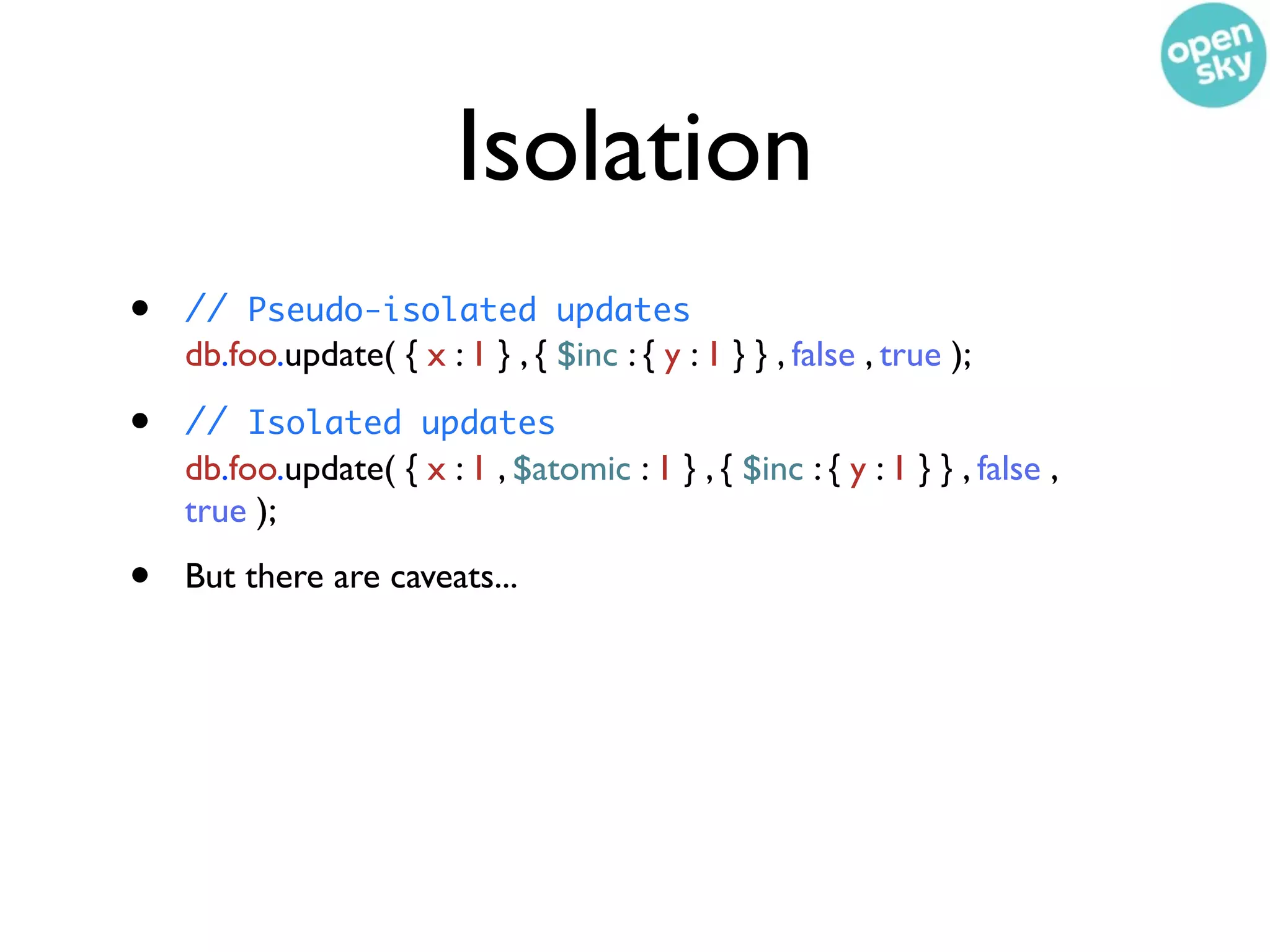 Isolation
•   // Pseudo-isolated updates
    db.foo.update( { x : 1 } , { $inc : { y : 1 } } , false , true );

•   // Isolated updates
    db.foo.update( { x : 1 , $atomic : 1 } , { $inc : { y : 1 } } , false ,
    true );

•   But there are caveats...
 