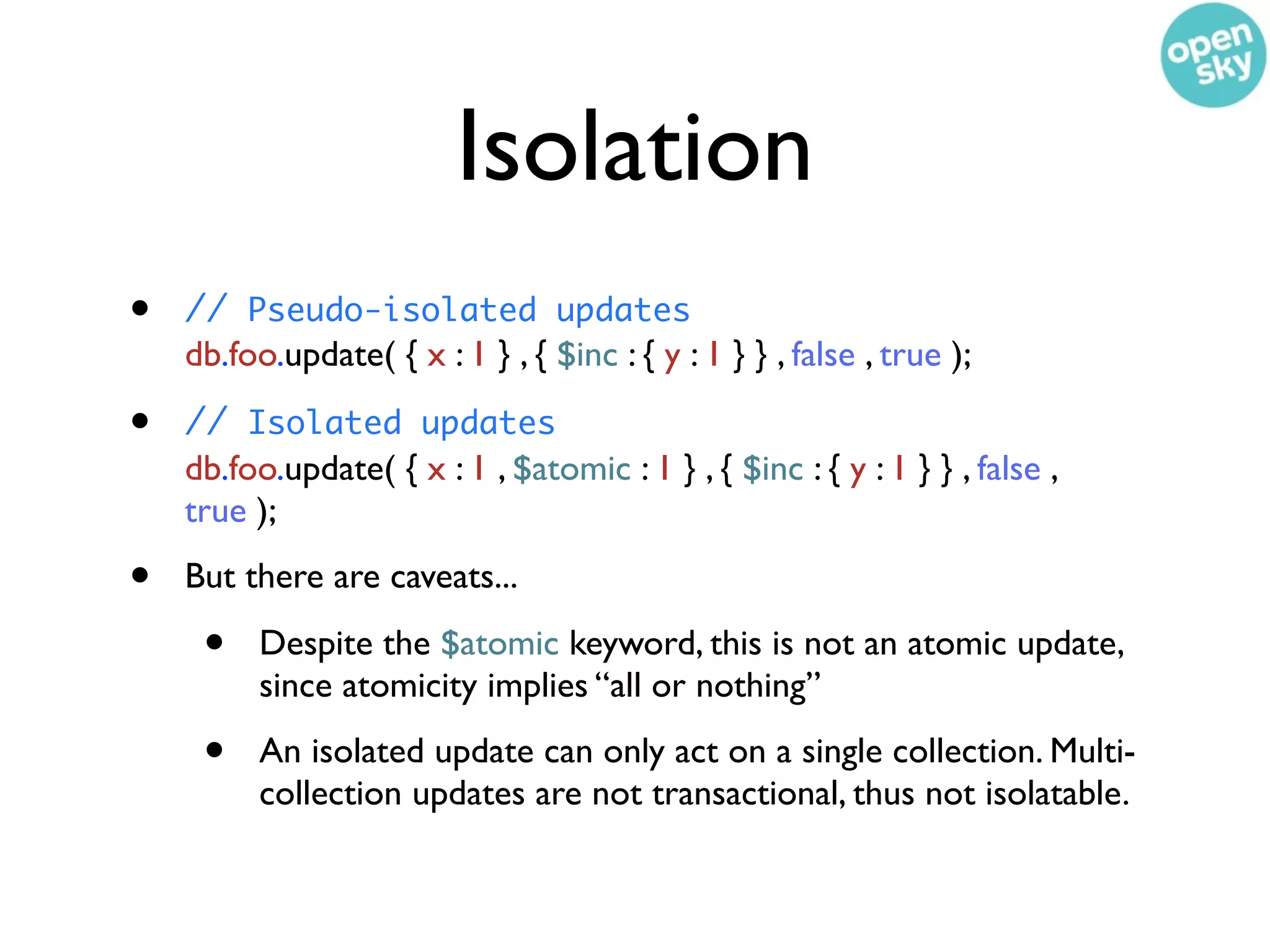 Isolation
•   // Pseudo-isolated updates
    db.foo.update( { x : 1 } , { $inc : { y : 1 } } , false , true );

•   // Isolated updates
    db.foo.update( { x : 1 , $atomic : 1 } , { $inc : { y : 1 } } , false ,
    true );

•   But there are caveats...

     •    Despite the $atomic keyword, this is not an atomic update,
          since atomicity implies “all or nothing”

     •    An isolated update can only act on a single collection. Multi-
          collection updates are not transactional, thus not isolatable.
 
