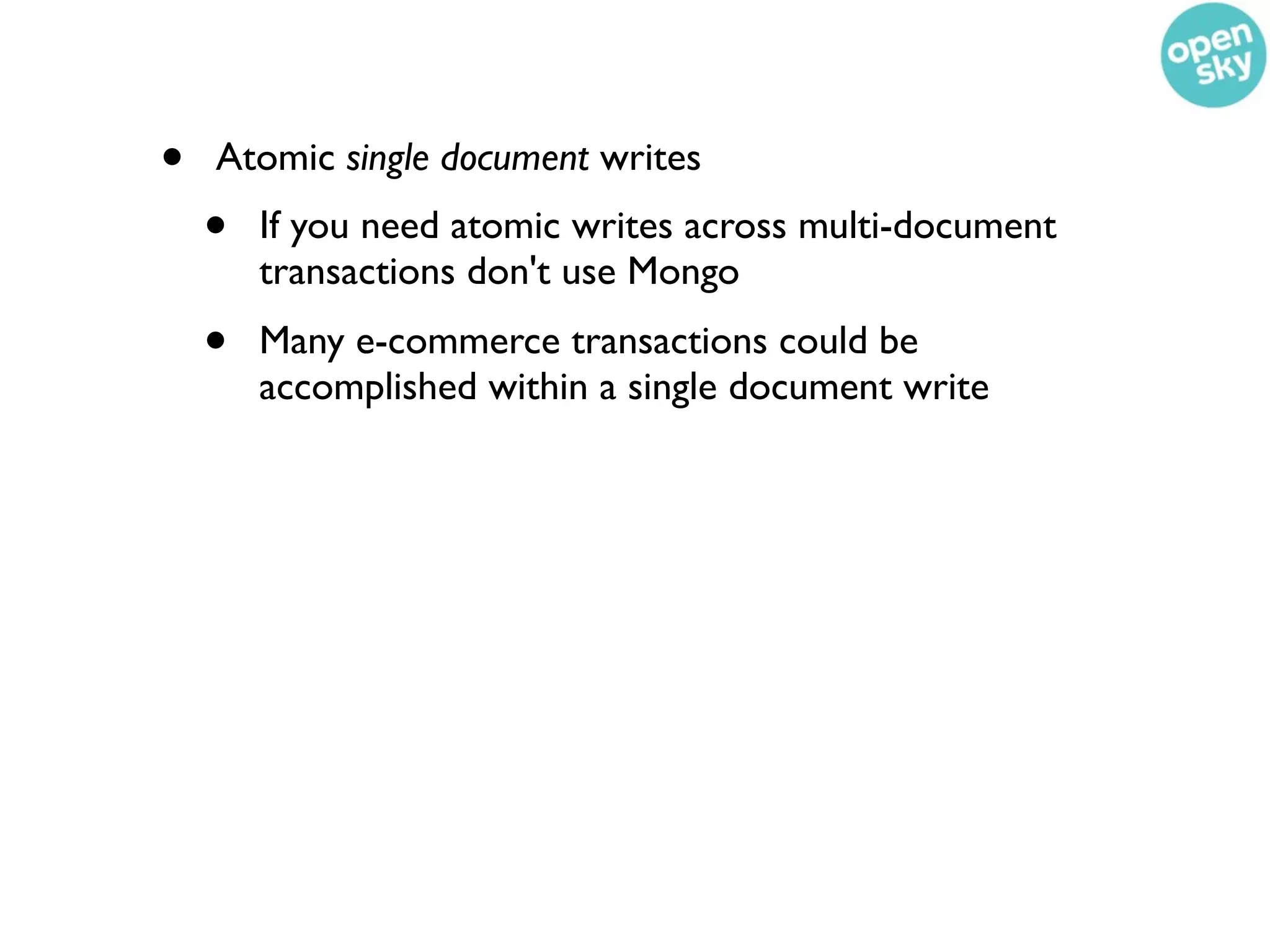 •   Atomic single document writes
    •   If you need atomic writes across multi-document
        transactions don't use Mongo
    •   Many e-commerce transactions could be
        accomplished within a single document write
 
