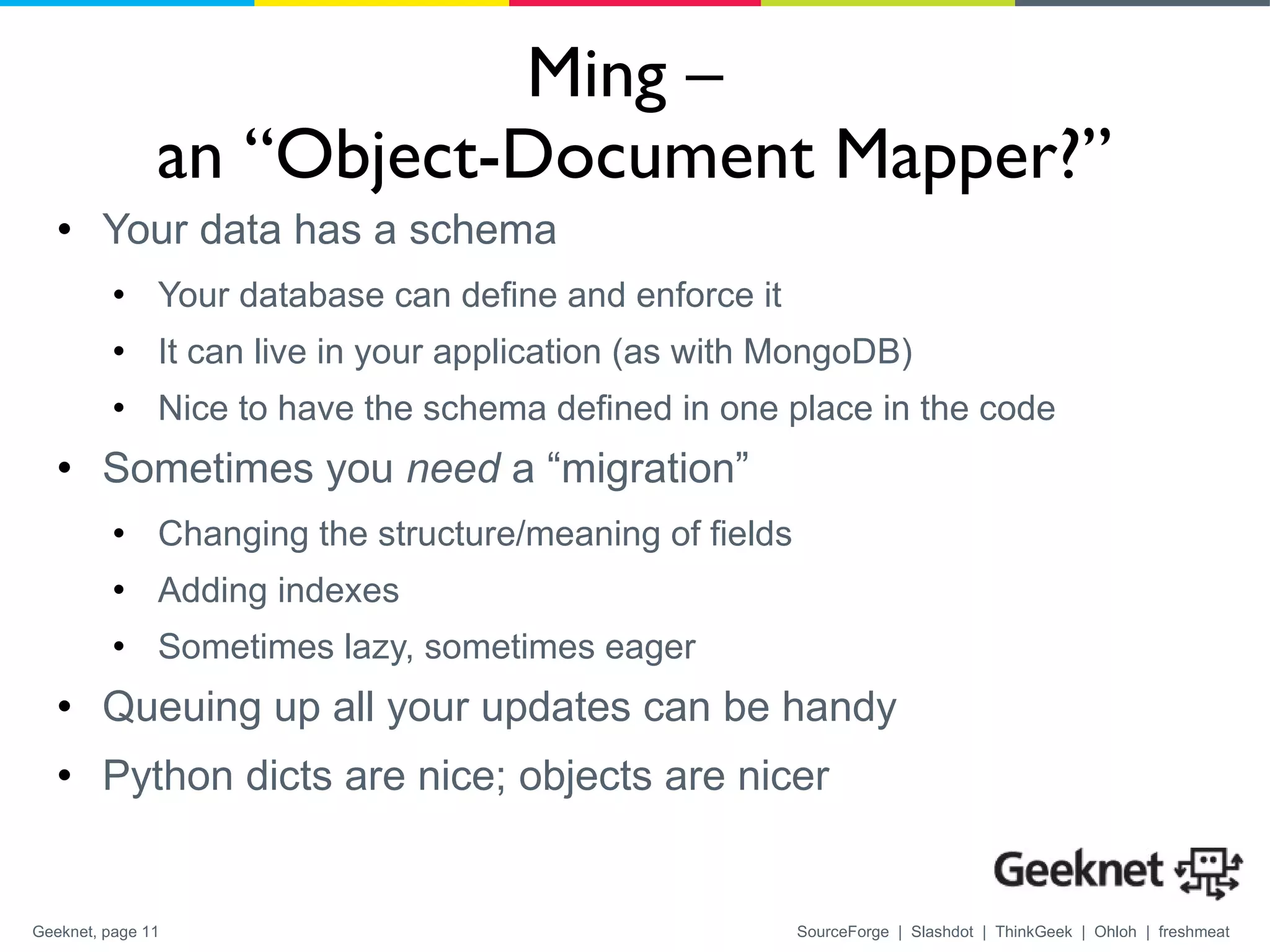 Ming –  an “Object-Document Mapper?” Your data has a schema Your database can define and enforce it It can live in your application (as with MongoDB) Nice to have the schema defined in one place in the code Sometimes you  need  a “migration” Changing the structure/meaning of fields Adding indexes Sometimes lazy, sometimes eager Queuing up all your updates can be handy Python dicts are nice; objects are nicer 