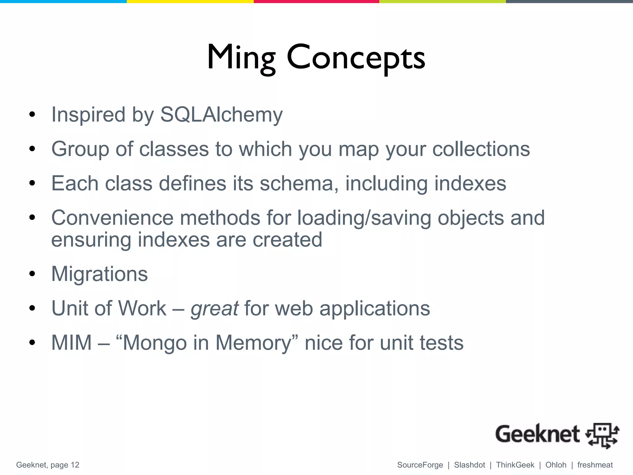 Ming Concepts Inspired by SQLAlchemy Group of classes to which you map your collections Each class defines its schema, including indexes Convenience methods for loading/saving objects and ensuring indexes are created Migrations Unit of Work –  great  for web applications MIM – “Mongo in Memory” nice for unit tests 