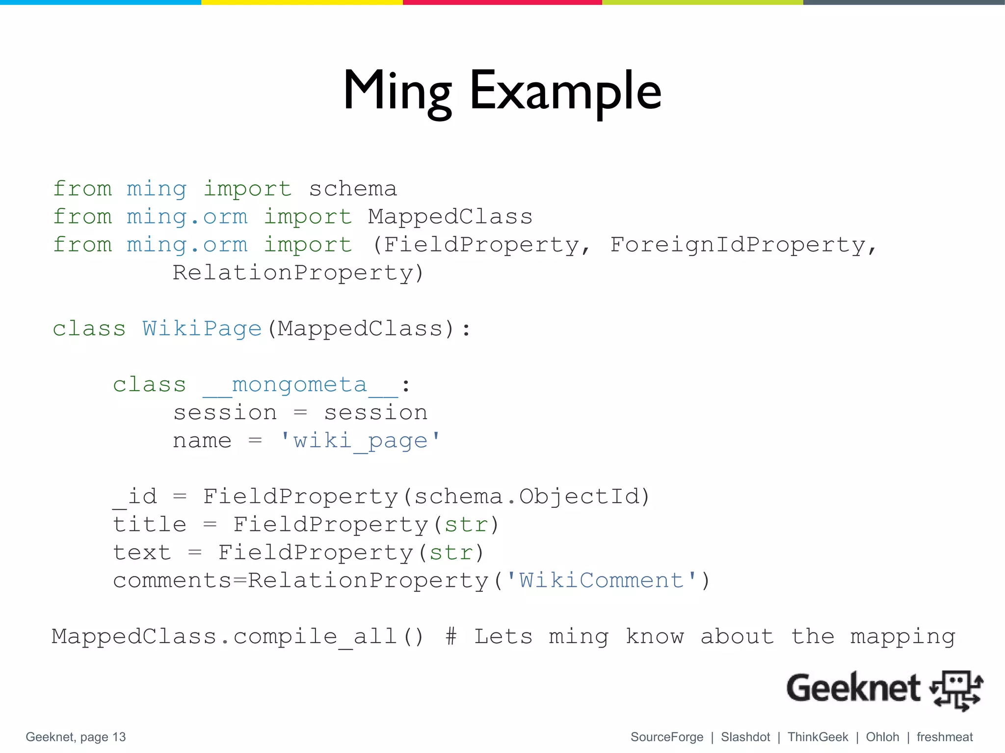 Ming Example from   ming   import  schema from   ming.orm   import  MappedClass from   ming.orm   import  (FieldProperty, ForeignIdProperty,  RelationProperty) class   WikiPage (MappedClass): class   __mongometa__ : session  =  session name  =   'wiki_page'   _id  =  FieldProperty(schema . ObjectId) title  =  FieldProperty( str ) text  =  FieldProperty( str ) comments = RelationProperty( 'WikiComment' ) MappedClass . compile_all() # Lets ming know about the mapping 