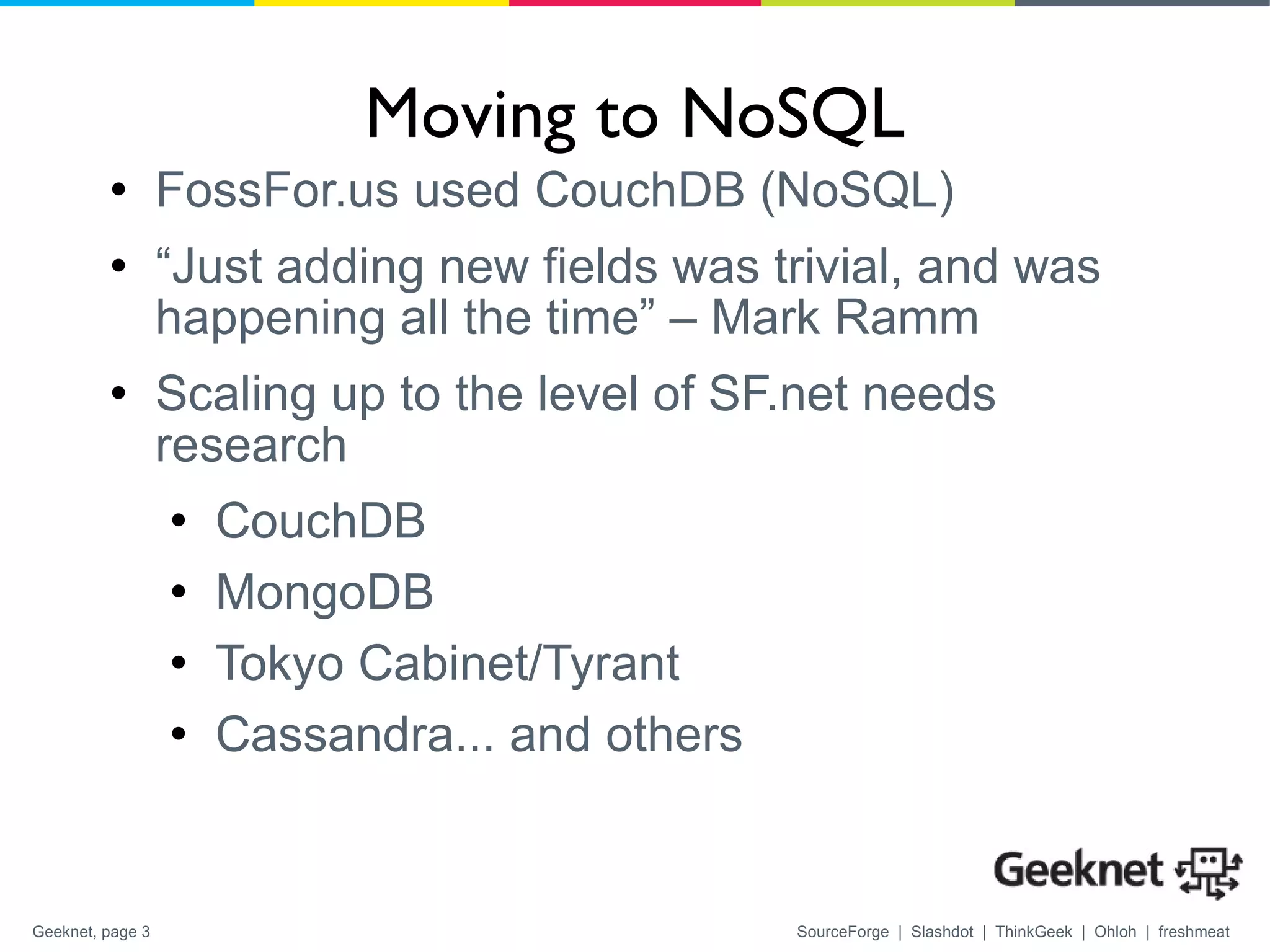 Moving to NoSQL FossFor.us used CouchDB (NoSQL) “ Just adding new fields was trivial, and was happening all the time” – Mark Ramm Scaling up to the level of SF.net needs research CouchDB MongoDB Tokyo Cabinet/Tyrant Cassandra... and others 