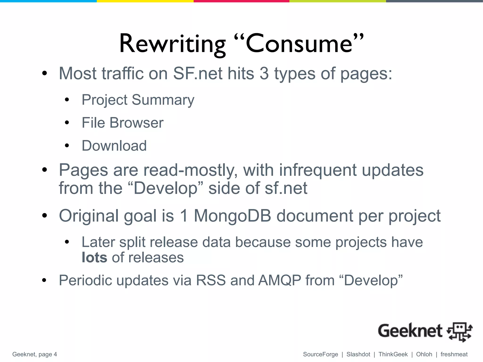 Rewriting “Consume” Most traffic on SF.net hits 3 types of pages: Project Summary File Browser Download Pages are read-mostly, with infrequent updates from the “Develop” side of sf.net Original goal is 1 MongoDB document per project  Later split release data because some projects have  lots  of releases Periodic updates via RSS and AMQP from “Develop” 