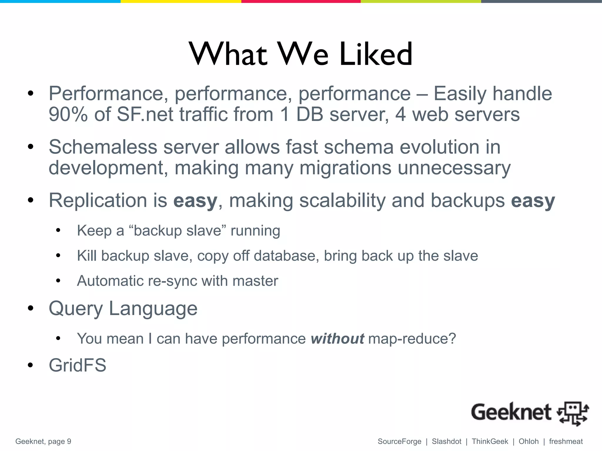 What We Liked Performance, performance, performance – Easily handle 90% of SF.net traffic from 1 DB server, 4 web servers Schemaless server allows fast schema evolution in development, making many migrations unnecessary Replication is  easy , making scalability and backups  easy Keep a “backup slave” running Kill backup slave, copy off database, bring back up the slave Automatic re-sync with master Query Language You mean I can have performance  without  map-reduce? GridFS 