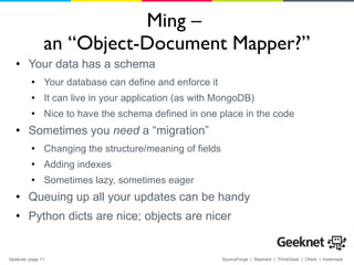 Ming –  an “Object-Document Mapper?” Your data has a schema Your database can define and enforce it It can live in your application (as with MongoDB) Nice to have the schema defined in one place in the code Sometimes you  need  a “migration” Changing the structure/meaning of fields Adding indexes Sometimes lazy, sometimes eager Queuing up all your updates can be handy Python dicts are nice; objects are nicer 