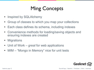 Ming Concepts Inspired by SQLAlchemy Group of classes to which you map your collections Each class defines its schema, including indexes Convenience methods for loading/saving objects and ensuring indexes are created Migrations Unit of Work –  great  for web applications MIM – “Mongo in Memory” nice for unit tests 