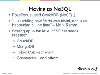 Moving to NoSQL FossFor.us used CouchDB (NoSQL) “ Just adding new fields was trivial, and was happening all the time” – Mark Ramm Scaling up to the level of SF.net needs research CouchDB MongoDB Tokyo Cabinet/Tyrant Cassandra... and others 