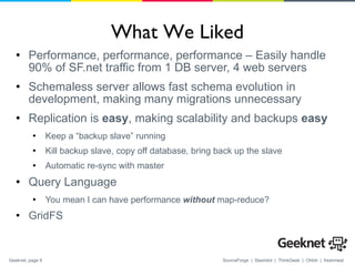 What We Liked Performance, performance, performance – Easily handle 90% of SF.net traffic from 1 DB server, 4 web servers Schemaless server allows fast schema evolution in development, making many migrations unnecessary Replication is  easy , making scalability and backups  easy Keep a “backup slave” running Kill backup slave, copy off database, bring back up the slave Automatic re-sync with master Query Language You mean I can have performance  without  map-reduce? GridFS 