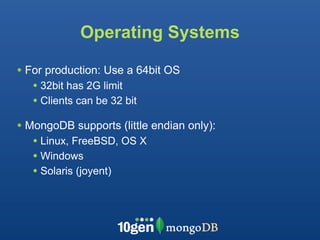 Operating Systems

• For production: Use a 64bit OS
   • 32bit has 2G limit
   • Clients can be 32 bit
• MongoDB supports (little endian only):
   • Linux, FreeBSD, OS X
   • Windows
   • Solaris (joyent)
 
