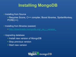 Installing MongoDB

• Installing from Source
    • Requires Scons, C++ compiler, Boost libraries, SpiderMonkey,
    PCRE(++)

• Installing from Binaries (easiest)
    • http://downloads.mongodb.org/_os_/_version_

• Upgrading database
    • Install new version of MongoDB
    • Stop previous version
    • Start new version
 