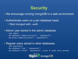 Security
• We encourage running mongoDB in a safe environment
• Authenticate users on a per database basis
  • Start mongod with --auth
• Admin user stored in the admin database
   use admin
   db.addUser("administrator", "password")
   db.auth(“administrator”, “password”)


• Regular users stored in other databases
   use personnel
   db.addUser("joe", "password")
   db.addUser(“fred”, “password”, true) # read only access
 