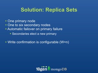 Solution: Replica Sets

• One primary node
• One to six secondary nodes
• Automatic failover on primary failure
   • Secondaries elect a new primary

• Write confirmation is configurable (W=n)
 