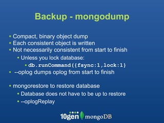 Backup - mongodump

• Compact, binary object dump
• Each consistent object is written
• Not necessarily consistent from start to finish
   • Unless you lock database:
      • db.runCommand({fsync:1,lock:1}
• --oplog dumps oplog from start to finish

• mongorestore to restore database
   • Database does not have to be up to restore
   • --oplogReplay
 