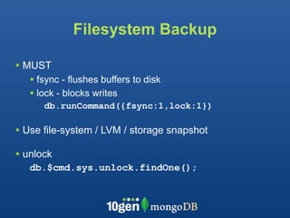 Filesystem Backup

• MUST
   • fsync - flushes buffers to disk
   • lock - blocks writes
      db.runCommand({fsync:1,lock:1})

• Use file-system / LVM / storage snapshot
• unlock
   db.$cmd.sys.unlock.findOne();
 