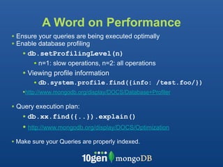 A Word on Performance
• Ensure your queries are being executed optimally
• Enable database profiling
   • db.setProfilingLevel(n)
       • n=1: slow operations, n=2: all operations
   • Viewing profile information
       • db.system.profile.find({info: /test.foo/})
   •http://www.mongodb.org/display/DOCS/Database+Profiler

• Query execution plan:
   • db.xx.find({..}).explain()
   • http://www.mongodb.org/display/DOCS/Optimization
• Make sure your Queries are properly indexed.
 
