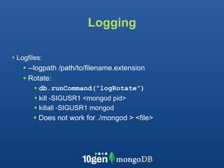 Logging

• Logfiles:
    • --logpath /path/to/filename.extension
    • Rotate:
        • db.runCommand(“logRotate”)
        • kill -SIGUSR1 <mongod pid>
        • killall -SIGUSR1 mongod
       • Does not work for ./mongod > <file>
 