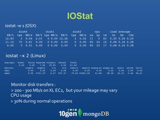 IOStat
iostat ‐w 1 (OSX)
            disk0                 disk1                disk2             cpu        load   average
 KB/t      tps MB/s       KB/t   tps MB/s KB/t        tps MB/s      us    sy   id    1m     5m   15m
12.83        3 0.04       2.01     0 0.00 12.26         2 0.02      11     5   83   0.35   0.26 0.25
11.12       75 0.81       0.00     0 0.00 0.00          0 0.00      60    24   16   0.68   0.34 0.28
 4.00        3 0.01       0.00     0 0.00 0.00          0 0.00      60    23   17   0.68   0.34 0.28


iostat -x 2 (Linux)
avg-cpu:   %user     %nice %system %iowait   %steal   %idle
            0.00      0.00    7.96   29.85     0.50   61.69
Device:            rrqm/s   wrqm/s     r/s      w/s   rsec/s   wsec/s avgrq-sz avgqu-sz    await   svctm   %util
sda1                 0.00     0.00    0.00     0.00     0.00     0.00     0.00     0.00     0.00    0.00    0.00
sda2                 0.50 4761.19     6.47   837.31    75.62 43681.59    51.86    38.38    42.33    0.46   38.41




    Monitor disk transfers : 
    > 200 ‐ 300 Mb/s on XL EC2,  but your mileage may vary
    CPU usage
    > 30% during normal operations 
 