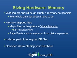 Sizing Hardware: Memory
• Working set should be as much in memory as possible
   • Your whole data set doesn’t have to be
• Memory Mapped files
   • Maps files on filesystem to Virtual Memory
      • Not Physical RAM
   • Page Faults - not in memory - from disk - expensive
• Indexes part of the regular DB files

• Consider Warm Starting your Database
 