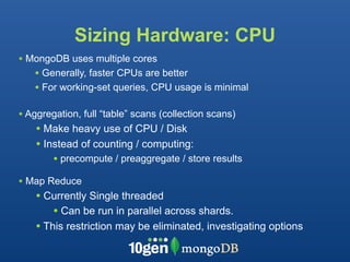 Sizing Hardware: CPU
• MongoDB uses multiple cores
   • Generally, faster CPUs are better
   • For working-set queries, CPU usage is minimal

• Aggregation, full “table” scans (collection scans)
    • Make heavy use of CPU / Disk
    • Instead of counting / computing:
        • precompute / preaggregate / store results
• Map Reduce
    • Currently Single threaded
        • Can be run in parallel across shards.
    • This restriction may be eliminated, investigating options
 