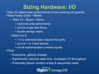 Sizing Hardware: I/O
• Disk I/O determines performance of non-working set queries
• More Faster Disks = Better
    • Raid 10 - Stripe + Mirror
         • improved write performance
          • survive single disk failure
          • double storage needs
   • Raid 5 or 6
      • 1 or 2 additional disks required for parity
          • survive 1 or 2 disk failures
          • not all implementation created equally
• Flash
   • Expensive, getting cheaper
   • Significantly reduced seek time, increased I/O throughput
   • Potentially slower random writes & sequential reads
 