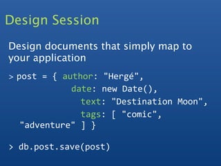 Design Session
Design documents that simply map to
your application
>   post = { author: "Hergé",
               date: new Date(),
                 text: "Destination Moon",
                 tags: [ "comic", 
     "adventure" ] }

> db.post.save(post)
 