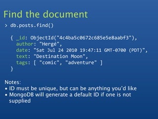 Find the document
> db.posts.find()

  { _id: ObjectId("4c4ba5c0672c685e5e8aabf3"),
    author: "Hergé", 
    date: "Sat Jul 24 2010 19:47:11 GMT‐0700 (PDT)", 
    text: "Destination Moon", 
    tags: [ "comic", "adventure" ]
  }  

Notes:
• ID must be unique, but can be anything you’d like
• MongoDB will generate a default ID if one is not
  supplied
 