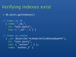 Verifying indexes exist
> db.posts.getIndexes()

// Index on ID
  { name: "_id_", 
    ns: "test.posts", 
    key: { "_id" : 1 } }

// Index on author
  { _id: ObjectId("4c4ba6c5672c685e5e8aabf4"), 
    ns: "test.posts", 
    key: { "author" : 1 }, 
    name: "author_1" }
 