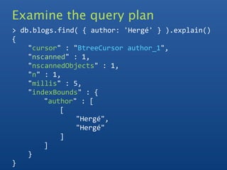 Examine the query plan
> db.blogs.find( { author: 'Hergé' } ).explain()
{
    "cursor" : "BtreeCursor author_1",
    "nscanned" : 1,
    "nscannedObjects" : 1,
    "n" : 1,
    "millis" : 5,
    "indexBounds" : {
        "author" : [
            [
                "Hergé",
                "Hergé"
            ]
        ]
    }
}
 