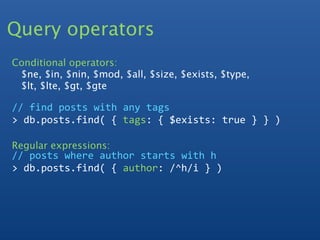 Query operators
Conditional operators:
 $ne, $in, $nin, $mod, $all, $size, $exists, $type,
 $lt, $lte, $gt, $gte

// find posts with any tags
> db.posts.find( { tags: { $exists: true } } )

Regular expressions:
// posts where author starts with h
> db.posts.find( { author: /^h/i } ) 
 
