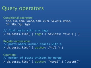Query operators
Conditional operators:
 $ne, $in, $nin, $mod, $all, $size, $exists, $type,
 $lt, $lte, $gt, $gte

// find posts with any tags
> db.posts.find( { tags: { $exists: true } } )

Regular expressions:
// posts where author starts with h
> db.posts.find( { author: /^h/i } ) 

Counting:
// number of posts written by Hergé
> db.posts.find( { author: "Hergé" } ).count()
 
