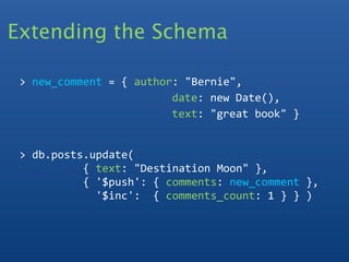 Extending the Schema
   
 > new_comment = { author: "Bernie", 
                         date: new Date(),
                         text: "great book" }


 > db.posts.update(
           { text: "Destination Moon" }, 
           { '$push': { comments: new_comment },
             '$inc':  { comments_count: 1 } } )
 