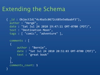 Extending the Schema
 
  { _id : ObjectId("4c4ba5c0672c685e5e8aabf3"), 
    author : "Hergé",
    date : "Sat Jul 24 2010 19:47:11 GMT‐0700 (PDT)", 
    text : "Destination Moon",
    tags : [ "comic", "adventure" ],
    
    comments : [
     {
        author : "Bernie",
        date : "Sat Jul 24 2010 20:51:03 GMT‐0700 (PDT)",
        text : "great book"
     }
    ],
    comments_count: 1
  }
  
 