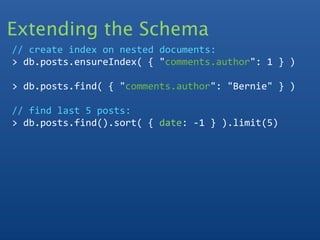 Extending the Schema
// create index on nested documents:
> db.posts.ensureIndex( { "comments.author": 1 } )

> db.posts.find( { "comments.author": "Bernie" } )

// find last 5 posts:
> db.posts.find().sort( { date: ‐1 } ).limit(5)
 